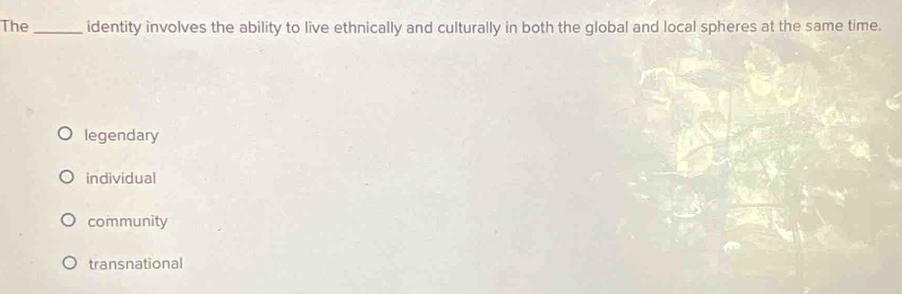 The_ identity involves the ability to live ethnically and culturally in both the global and local spheres at the same time.
legendary
individual
community
transnational