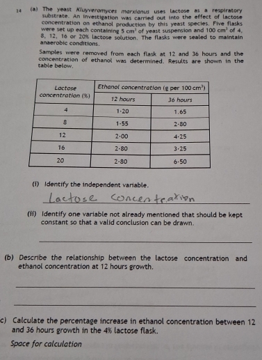 14 (a) The yeast Kluyveromyces morxionus uses lactose as a respiratory
substrate. An investigation was carried out into the effect of lactose
concentration on ethanol production by this yeast species. Five flasks
were set up each containing 5cm^3 of yeast suspension and 100cm^3 of 4,
8, 12, 16 or 20% lactose solution. The flasks were sealed to maintain
anaerobic conditions.
Samples were removed from each flask at 12 and 36 hours and the
table below. concentration of ethanol was determined. Results are shown in the
(1) Identify the independent variable.
_
(if) Identify one variable not already mentioned that should be kept
constant so that a valid conclusion can be drawn.
_
(b) Describe the relationship between the lactose concentration and
ethanol concentration at 12 hours growth.
_
_
c) Calculate the percentage increase in ethanol concentration between 12
and 36 hours growth in the 4% lactose flask.
Space for calculation