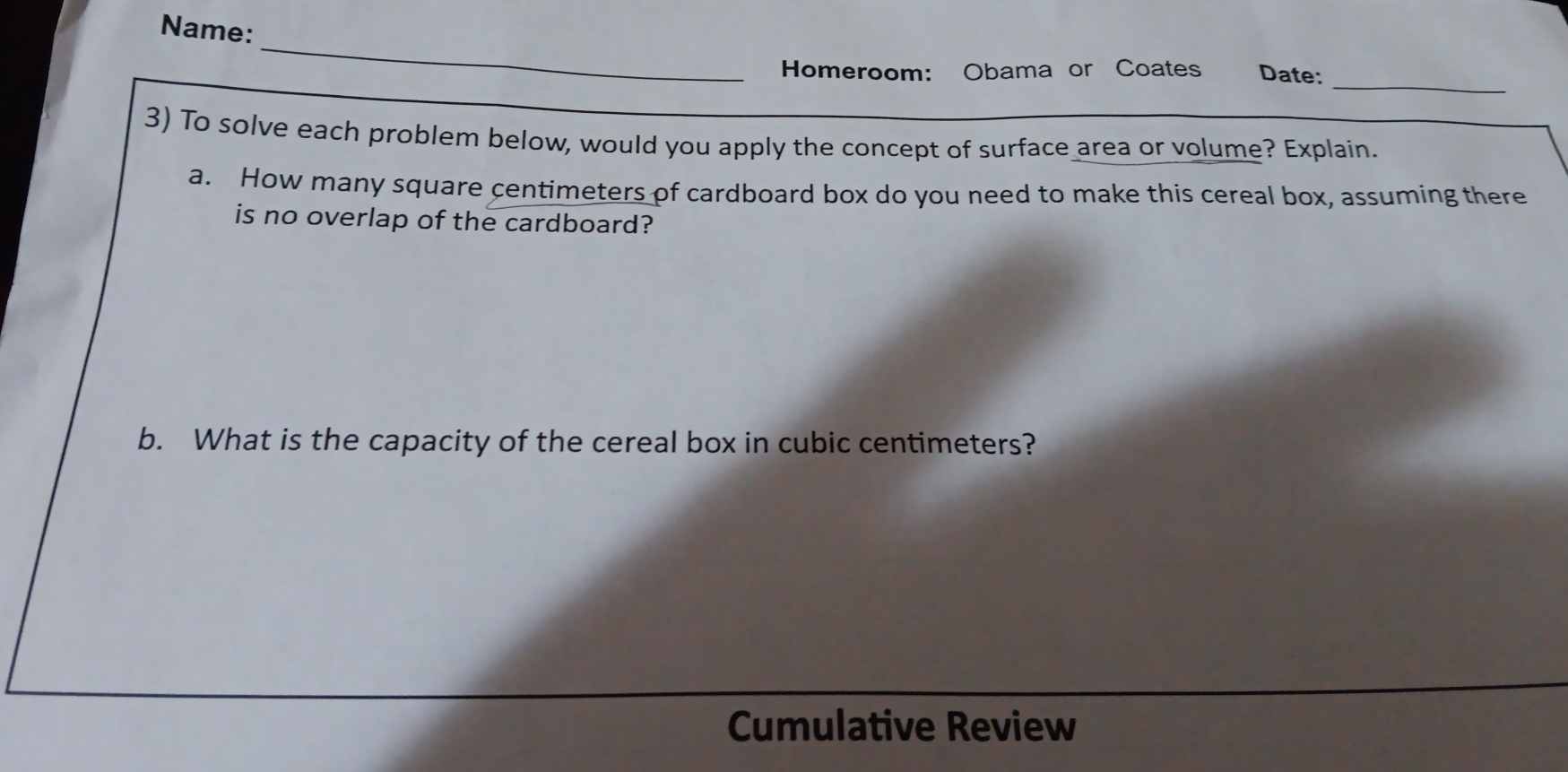 Name: 
_ 
_ 
Homeroom: Obama or Coates Date: 
3) To solve each problem below, would you apply the concept of surface area or volume? Explain 
a. How many square centimeters of cardboard box do you need to make this cereal box, assuming there 
is no overlap of the cardboard? 
b. What is the capacity of the cereal box in cubic centimeters? 
Cumulative Review