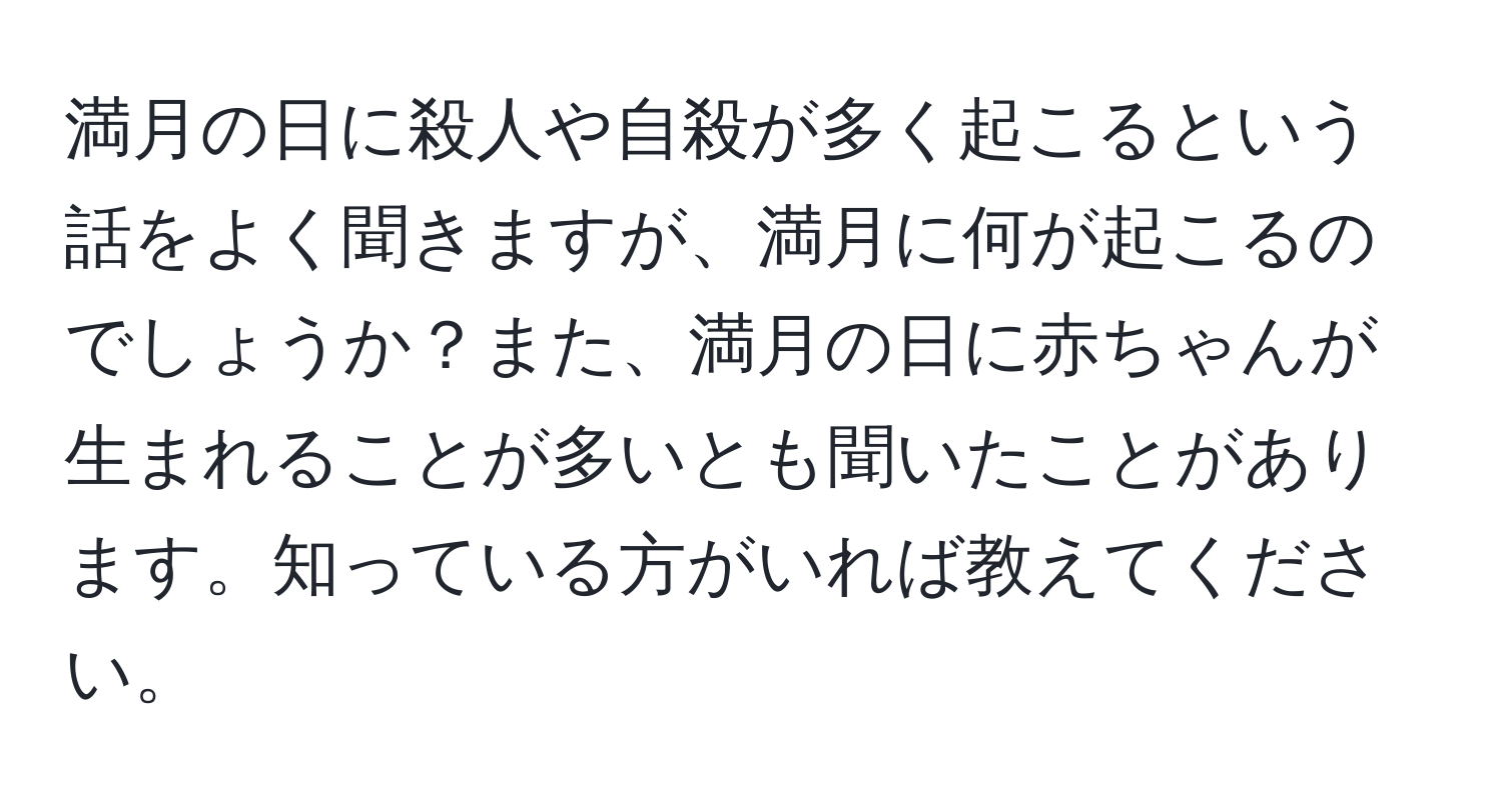 満月の日に殺人や自殺が多く起こるという話をよく聞きますが、満月に何が起こるのでしょうか？また、満月の日に赤ちゃんが生まれることが多いとも聞いたことがあります。知っている方がいれば教えてください。