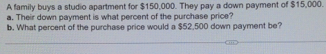 A family buys a studio apartment for $150,000. They pay a down payment of $15,000. 
a. Their down payment is what percent of the purchase price? 
b. What percent of the purchase price would a $52,500 down payment be?