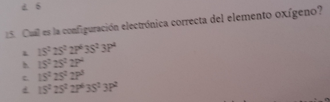 à. 6
15. Cual es la configuración electrónica correcta del elemento oxígeno?
B 1S^22S^22P^63S^23P^4
b. 15^225^22P^4
C. 15^225^22P^5
15^225^22P^63S^23P^2