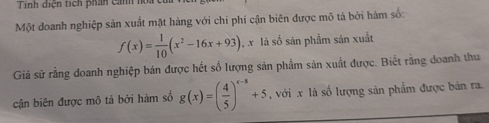 Tính diện tích phân cảnh hoa cử
Một doanh nghiệp sản xuất mặt hàng với chi phí cận biên dược mô tả bởi hàm số:
f(x)= 1/10 (x^2-16x+93) , x là số sản phầm sản xuất
Giả sử rằng doanh nghiệp bán được hết số lượng sản phẩm sản xuất được. Biết rằng doanh thu
cận biên được mô tả bởi hàm số g(x)=( 4/5 )^x-8+5 , với x là số lượng sản phẩm được bán ra.