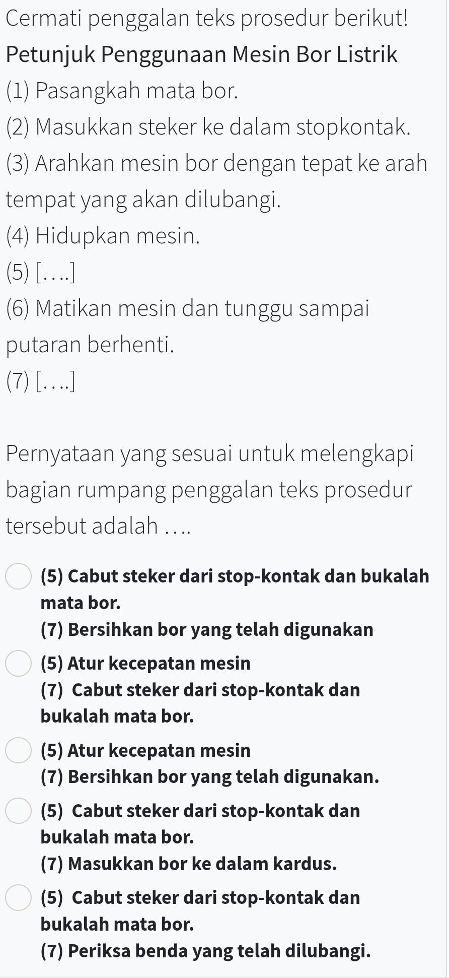 Cermati penggalan teks prosedur berikut!
Petunjuk Penggunaan Mesin Bor Listrik
(1) Pasangkah mata bor.
(2) Masukkan steker ke dalam stopkontak.
(3) Arahkan mesin bor dengan tepat ke arah
tempat yang akan dilubangi.
(4) Hidupkan mesin.
(5) […]
(6) Matikan mesin dan tunggu sampai
putaran berhenti.
(7) [….]
Pernyataan yang sesuai untuk melengkapi
bagian rumpang penggalan teks prosedur
tersebut adalah . . ..
(5) Cabut steker dari stop-kontak dan bukalah
mata bor.
(7) Bersihkan bor yang telah digunakan
(5) Atur kecepatan mesin
(7) Cabut steker dari stop-kontak dan
bukalah mata bor.
(5) Atur kecepatan mesin
(7) Bersihkan bor yang telah digunakan.
(5) Cabut steker dari stop-kontak dan
bukalah mata bor.
(7) Masukkan bor ke dalam kardus.
(5) Cabut steker dari stop-kontak dan
bukalah mata bor.
(7) Periksa benda yang telah dilubangi.