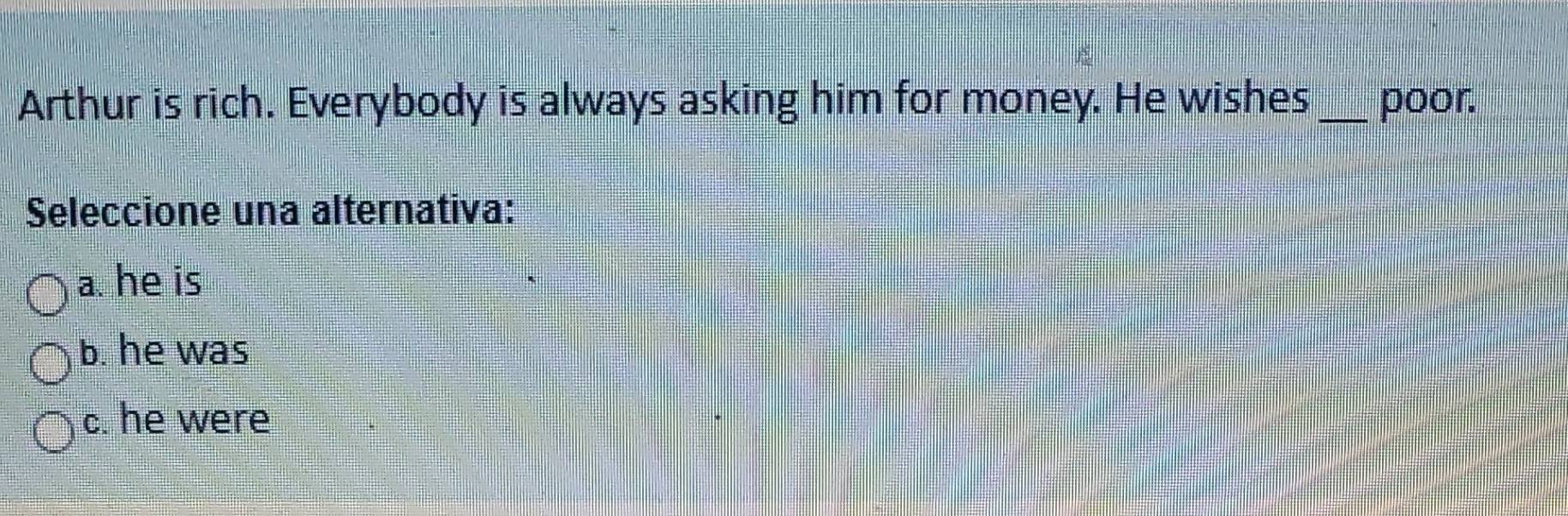 Arthur is rich. Everybody is always asking him for money. He wishes _poor.
Seleccione una alternativa:
a. he is
b. he was
c. he were