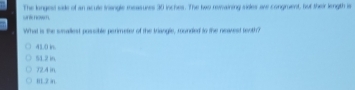 wnkhow. The longesd side of an acule Inangle measuses 30 inches. The two rewaining sieles ave congruent, but their length is
What is the weallest possible perimeter of the triangle, rounded to the neavest teoth?
41.0 in.
51.2 in
72.4 in
I1.2 in