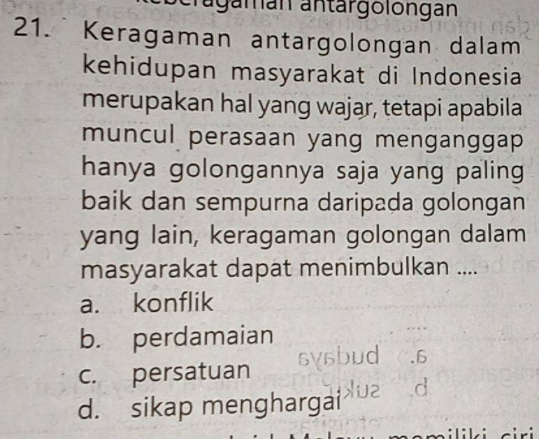 agamán antärgolongán
21. Keragaman antargolongan dalam
kehidupan masyarakat di Indonesia
merupakan hal yang wajar, tetapi apabila
muncul perasaan yang menganggap
hanya golongannya saja yang paling
baik dan sempurna daripada golongan
yang lain, keragaman golongan dalam
masyarakat dapat menimbulkan ....
a. konflik
b. perdamaian
.6
c. persatuan
a
d. sikap menghargai