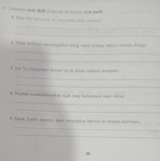 Tukarkon ayat aktif di bawah ini kepada ayat pasif 
1 Puan Siti memasak mi kari/untuk/anak-anaknya 
_ 
_ 
2 Pihak berkuasa mengingatkan orang ramai tentang bahaya demam denggi. 
_ 
_ 
3 Jun Yu menjumpai dompet itu di dalam makmal komputer. 
_ 
_ 
4 Najīhah mendeklamasikan sajak yang bertemakan alam sekitar. 
_ 
_ 
5 Datuk Taufik meminta Inara menyiapkan laporan itu dengan segeranya. 
_ 
_ 
20