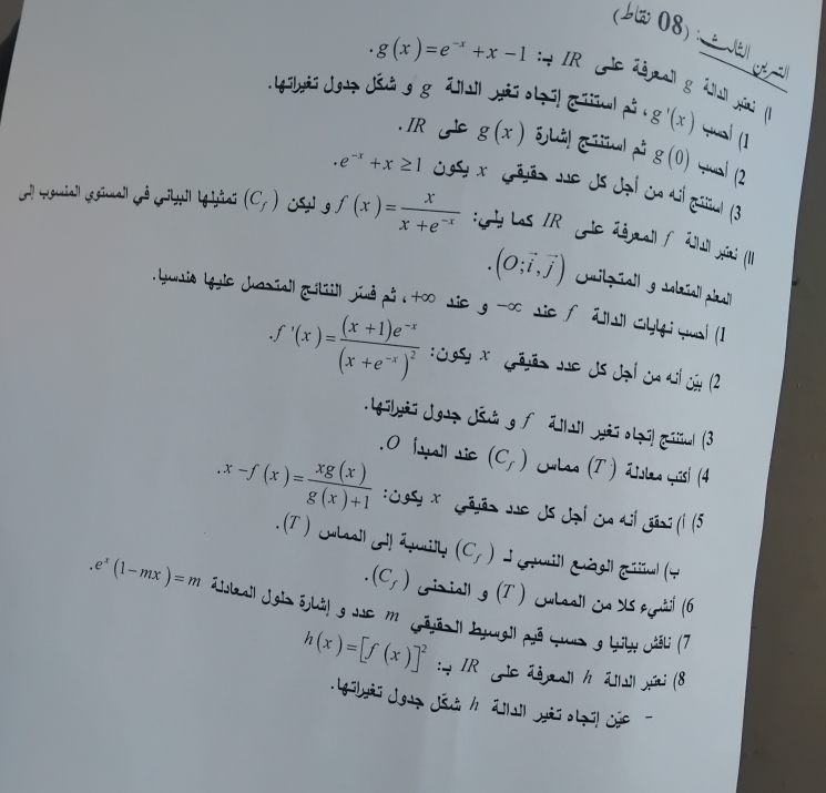 J3 08):
g(x)=e^(-x)+x-1 :* IR le Zégall g éal piali ()
. 1g5hyii Jguz Jái gg ā]|i| yi o|zi| [ iu pu . g'(x) wai (1
IR g(x)
g(0) yaí (2
e^(-x)+x≥ 1 ost x Gâvão Ne ds Jal en al gaïal (3
El Hguniall (egimal cê crial lyliai (C_f)  g f(x)= x/x+e^(-x)  :lLs R Gle 2&gall f 2all Jyai (1I)
(O;vector i,vector j) Cilzñall Jolazall pinal|
Luis Lguie Jasiall giliiil jnd pô to sie g^(-∈fty) ie f dl l Chlti qual (1.f'(x)=frac (x+1)e^(-x)(x+e^(-x))^2 : Josy x  Gêão Je ds đại ca si ủa (2
. Lgilyi Jgaz Jád g f āili| yäï olzi! giil (3
.O [yall sic (C_f) Culas (T ) dislas yisi (4.x-f(x)= xg(x)/g(x)+1  Cusy *  Gryãn Je Js Jạl cn dil gãng (1 (5
. (T ) ulal ! apilly (C_f) *Géuill Gágil Giiul (4
(C_f) (riiall _g(T) Culall ủ dls egnàl (6.e^x(1-mx)=m E sbail Jgls ōjhål gJucm Gōjãs Il byugil pã cur g biby wišli (7
h(x)=[f(x)]^2 : * IR Ae dmall /ālll yini (8