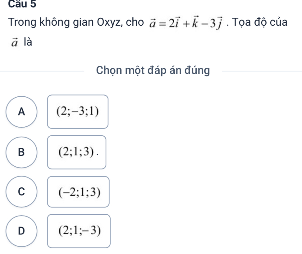 Trong không gian Oxyz, cho vector a=2vector i+vector k-3vector j. Tọa độ của
vector a là
Chọn một đáp án đúng
A (2;-3;1)
B (2;1;3).
C (-2;1;3)
D (2;1;-3)