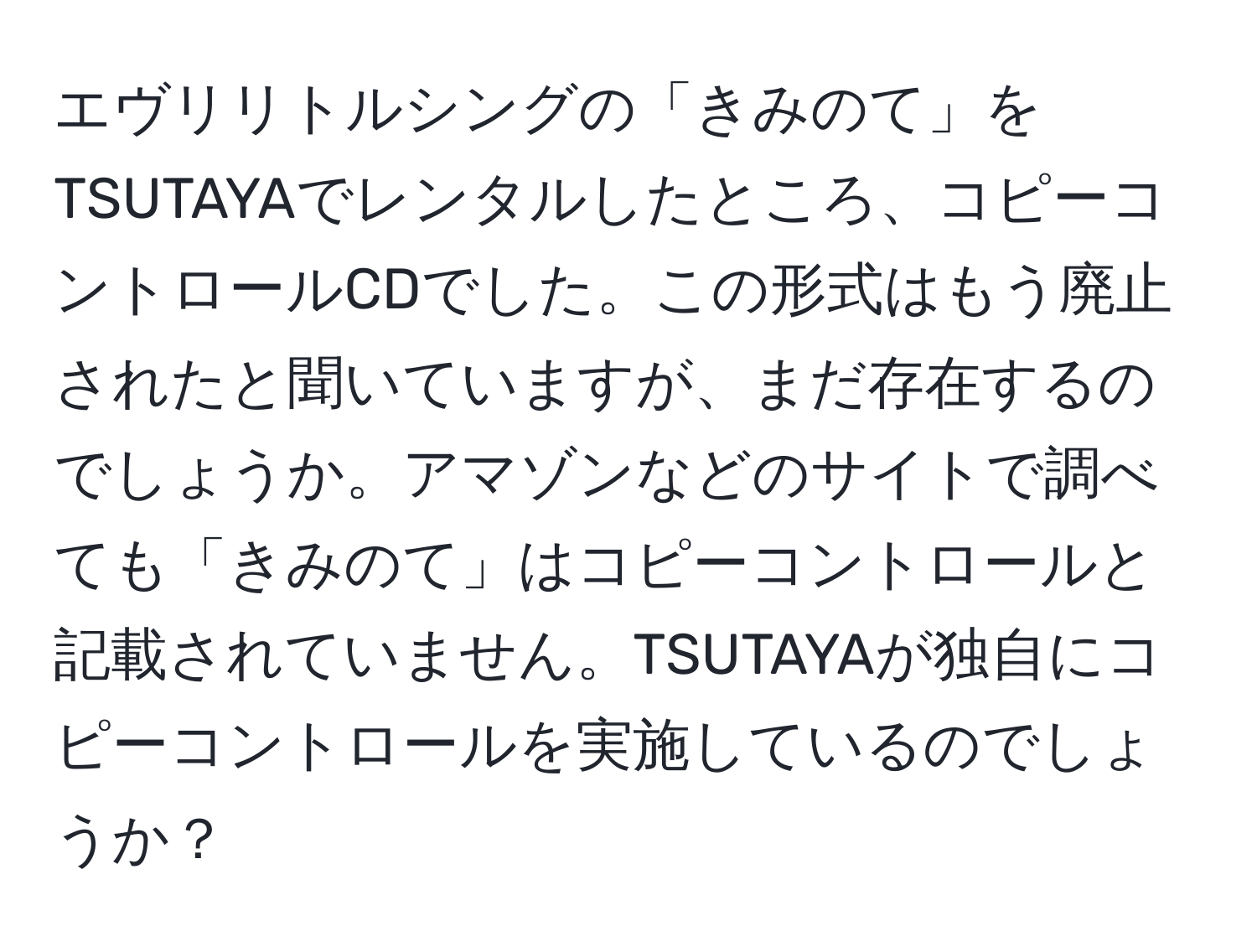 エヴリリトルシングの「きみのて」をTSUTAYAでレンタルしたところ、コピーコントロールCDでした。この形式はもう廃止されたと聞いていますが、まだ存在するのでしょうか。アマゾンなどのサイトで調べても「きみのて」はコピーコントロールと記載されていません。TSUTAYAが独自にコピーコントロールを実施しているのでしょうか？