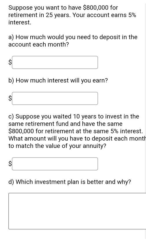 Suppose you want to have $800,000 for 
retirement in 25 years. Your account earns 5%
interest. 
a) How much would you need to deposit in the 
account each month? 
C □ 
b) How much interest will you earn?
$□
c) Suppose you waited 10 years to invest in the 
same retirement fund and have the same
$800,000 for retirement at the same 5% interest. 
What amount will you have to deposit each month
to match the value of your annuity?
$□
d) Which investment plan is better and why?