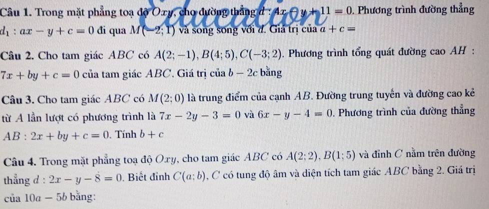 Trong mặt phẳng toạ độ Oxy, cho đường thắng d : 4x-y+11=0. Phương trình đường thẳng
d_1:ax-y+c=0 đi qua M(-2;1) và song song với đ. Giá trị của a+c=
Câu 2. Cho tam giác ABC có A(2;-1), B(4;5), C(-3;2). Phương trình tổng quát đường cao AH :
7x+by+c=0 của tam giác ABC. Giá trị ciab-2c bǎng 
Câu 3. Cho tam giác ABC có M(2;0) là trung điểm của cạnh AB. Đường trung tuyến và đường cao kẻ 
từ A lần lượt có phương trình là 7x-2y-3=0 và 6x-y-4=0. Phương trình của đường thẳng
AB:2x+by+c=0. Tính b+c
Câu 4. Trong mặt phẳng toạ độ Oxy, cho tam giác ABC có A(2;2), B(1;5) và đỉnh C nằm trên đường 
thẳng d : 2x-y-8=0 Biết đỉnh C(a;b) , C có tung độ âm và diện tích tam giác ABC bằng 2. Giá trị 
của 10ª -5b bằng: