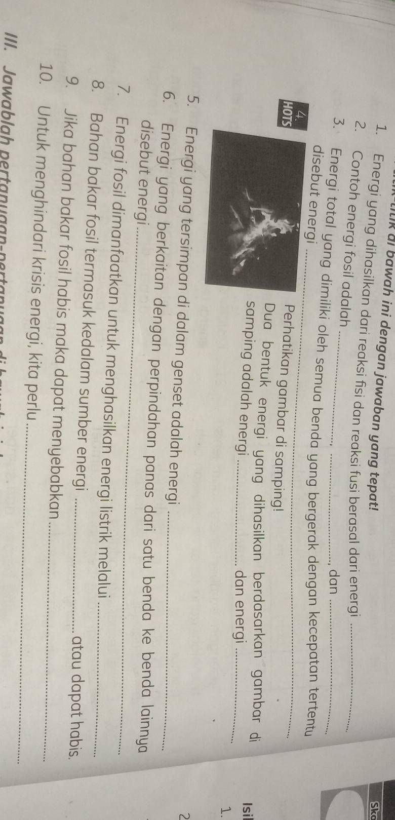 Itk ai bawah ini dengan jawaban yang tepat! 
Sko 
1. Energi yang dihasilkan dari reaksi fisi dan reaksi fusi berasal dari energi_ 
2. Contoh energi fosil adalah 
dan 
_ 
3. Energi total yang dimiliki oleh semua benda yang bergerak dengan kecepatan tertentu 
disebut energi 
4Perhatikan gambar di samping! 
HO 
Dua bentuk energi yang dihasilkan berdasarkan gambar di Isi 
samping adalah energi_ 
dan energi_ 
1. 
2 
5. Energi yang tersimpan di dalam genset adalah energi 
_ 
6. Energi yang berkaitan dengan perpindahan panas dari satu benda ke benda lainnya 
disebut energi 
7. Energi fosil dimanfaatkan untuk menghasilkan energi listrik melalui 
8. Bahan bakar fosil termasuk kedalam sumber energi__ 
atau dapat habis. 
9. Jika bahan bakar fosil habis maka dapat menyebabkan_ 
10. Untuk menghindari krisis energi, kita perlu_ 
III. a la h erta u aa - p