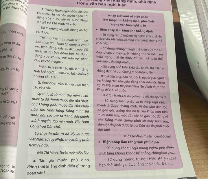 tính khắng định, phủ định
Dồng Dun
trong văn bàn nghị luận
Câu cũng là một c 1. Trong Tuyên ngôn Độc lập, sau
Tài thả Phan Bội C khi trích dẫn hai bản tuyên ngôn nổi Nhận biết một số biện pháp
tiếng của nước Mỹ và nước Pháp, làm tăng tính khẳng định, phủ định
tác giả Hồ Chí Minh đã viết: trong văn bản nghị luận
Đó là những lẽ phải không ai chối Biện pháp làm tăng tính khẳng định
Tong hoàn cảnh cải được. - Sử dụng các từ ngữ mang nghĩa khẳng định:
Thế mà hơn tâm mươi năm nay, chắc chấn, tất nhiên, rõ ràng, chỉ có thể, không thể
chối cāi,...
bọn thực dân Pháp lợi dụng là cờ tự
tủa từng phần. do, bình đẳng, bác ái, đến cướp đất - Sử dụng những từ ngữ thể hiện quy mô áp
phẩm?
nước ta, áp bức đồng bào ta. Hành đảo, phạm vi bao quát (không trừ cá thể nào)
hoặc trạng thái ồn định: tất cả, mọi, toàn thể,
động của chúng trái hằn với nhân luôn luôn, thường xuyên,...
Phan Bội Châu, đạo và chính nghĩa.
- Sử dụng phổ biến kiểu câu khiến, thể hiện ý
Phân tích cách tác giả làm tăng khẳng định. Ví dụ: Chúng ta phải đứng lên!
gặp Phan Bội tính khẳng định của các luận điểm ở Bất kì đàn ông, đàn bà, bất kì người già, người
những câu trên. trẻ, không chia tôn giáo, đảng phái, dân tộc. Hễ là
2. Đọc đoạn văn sau và thực hiện Người Việt Nam thì phải đứng lên đánh thực dân
mg phương các yêu cầu:
Pháp đề cứu Tổ quốc.
tác)? Sự thực là từ mùa thu năm 1940, (Hồ Chí Minh, Lời kêu gọi toàn quốc kháng chiến)
nước ta đã thành thuộc địa của Nhật, - Sử dụng biện pháp tu từ điệp ngữ nhấn
Ấn Ái Quốc? chứ không phải thuộc địa của Pháp mạnh ý được khẳng định. Ví dụ: Một dân tộc
nữa. Khi Nhật hàng Đồng minh thì đã gan góc chống ách nô lệ của Pháp hơn tám
nhân dân cả nước ta đã nổi dậy giành mươi năm nay, một dân tộc đã gan góc đứng về
về một chính quyền, lập nên nước Việt Nam phe Đồng minh chống phát xít mấy năm nay,
ng trò lố Cộng hoà Dân chủ.
dân tộc đó phải được tự do! Dân tộc đó phải được
độc lập!
Sự thực là dân ta đã lấy lại nước  (Hồ Chí Minh, Tuyên ngôn Độc lập)
Việt Nam tự tay Nhật, chứ không phải Biện pháp làm tăng tính phủ định
tự tay Pháp.
Sử dụng các từ ngữ mang nghĩa phù định:
(Hồ Chí Minh, Tuyên ngôn Độc lập) chưa từng, không, không hé, chẳng, chẳng bao giờ,...
a. Tác giả muốn phủ định, - Sử dụng những từ ngữ biểu thị ý nghĩa
nột số nhị đồng thời khẳng định điều gì trong  hạn chế: không mấy, chẳng bao nhiêu, ít khi,...
/1922 đến đoạn văn?