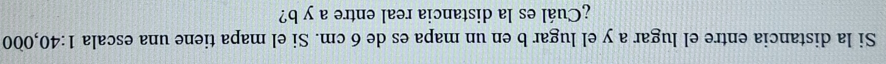 Si la distancia entre el lugar a y el lugar b en un mapa es de 6 cm. Si el mapa tiene una escala 1:40 ,000
¿Cuál es la distancia real entre a y b?