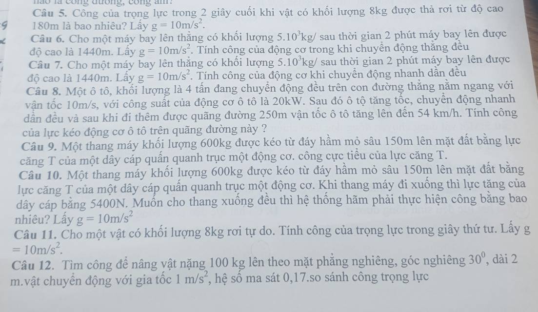 não là cong đương, cong am.
Câu 5. Công của trọng lực trong 2 giây cuối khi vật có khối lượng 8kg được thả rơi từ độ cao
180m là bao nhiêu? Lấy g=10m/s^2.
Câu 6. Cho một máy bay lên thắng có khối lượng 5.10^3kg/ sau thời gian 2 phút máy bay lên được
độ cao là 1440m. Lấy g=10m/s^2. Tính công của động cơ trong khi chuyền động thăng đều
Câu 7. Cho một máy bay lên thắng có khối lượng 5.10^3kg/ sau thời gian 2 phút máy bay lên được
độ cao là 1440m. Lấy g=10m/s^2. Tính công của động cơ khi chuyền động nhanh dần đều
Câu 8. Một ô tô, khối lượng là 4 tấn đang chuyển động đều trên con đường thằng nằm ngang với
vận tốc 10m/s, với công suất của động cơ ô tô là 20kW. Sau đó ô tộ tăng tốc, chuyển động nhanh
dần đều và sau khi đi thêm được quãng đường 250m vận tốc ô tô tăng lên đến 54 km/h. Tính công
của lực kéo động cơ ô tô trên quãng đường này ?
Câu 9. Một thang máy khối lượng 600kg được kéo từ đáy hầm mỏ sâu 150m lên mặt đất bằng lực
căng T của một dây cáp quấn quanh trục một động cơ. công cực tiểu của lực căng T.
Câu 10. Một thang máy khối lượng 600kg được kéo từ đáy hầm mỏ sâu 150m lên mặt đất bằng
lực căng T của một dây cáp quần quanh trục một động cơ. Khi thang máy đi xuống thì lực tăng của
dây cáp bằng 5400N. Muốn cho thang xuống đều thì hệ thống hãm phải thực hiện công bằng bao
nhiêu? Lấy g=10m/s^2
Câu 11. Cho một vật có khối lượng 8kg rơi tự do. Tính công của trọng lực trong giây thứ tư. Lấy g
=10m/s^2.
Câu 12. Tìm công để nâng vật nặng 100 kg lên theo mặt phăng nghiêng, góc nghiêng 30° , dài 2
m.vật chuyển động với gia tốc 1m/s^2 *, hệ số ma sát 0,17.so sánh công trọng lực