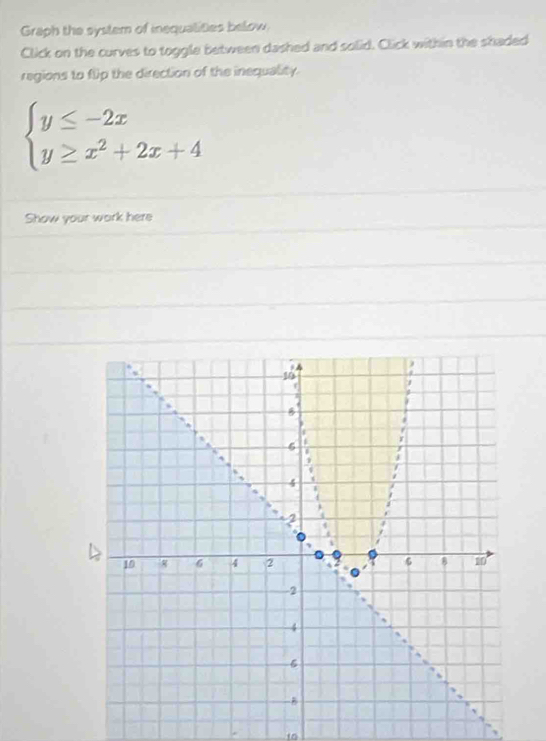 Graph the system of inequalities below 
Click on the curves to toggle between dashed and solid. Click within the shaded 
regions to flip the direction of the inequality.
beginarrayl y≤ -2x y≥ x^2+2x+4endarray.
Show your work here
10