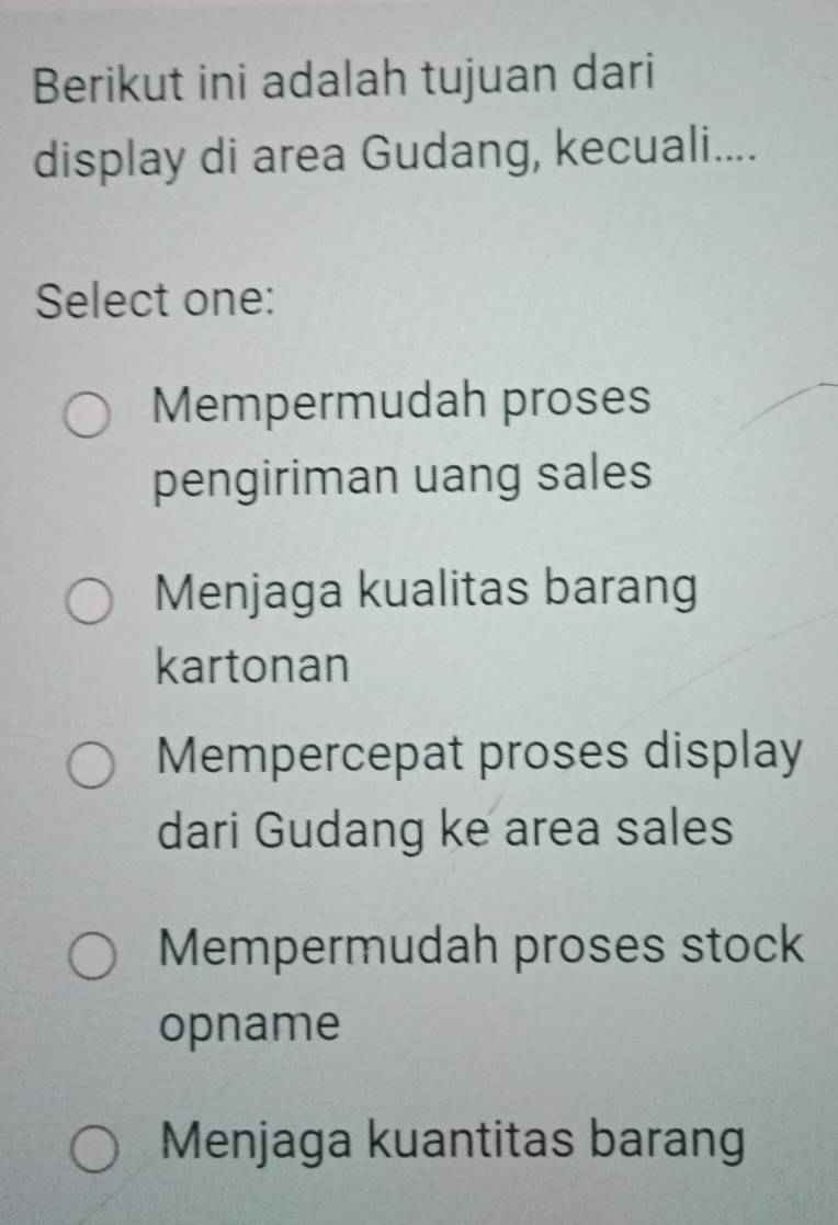 Berikut ini adalah tujuan dari
display di area Gudang, kecuali....
Select one:
Mempermudah proses
pengiriman uang sales
Menjaga kualitas barang
kartonan
Mempercepat proses display
dari Gudang ke area sales
Mempermudah proses stock
opname
Menjaga kuantitas barang