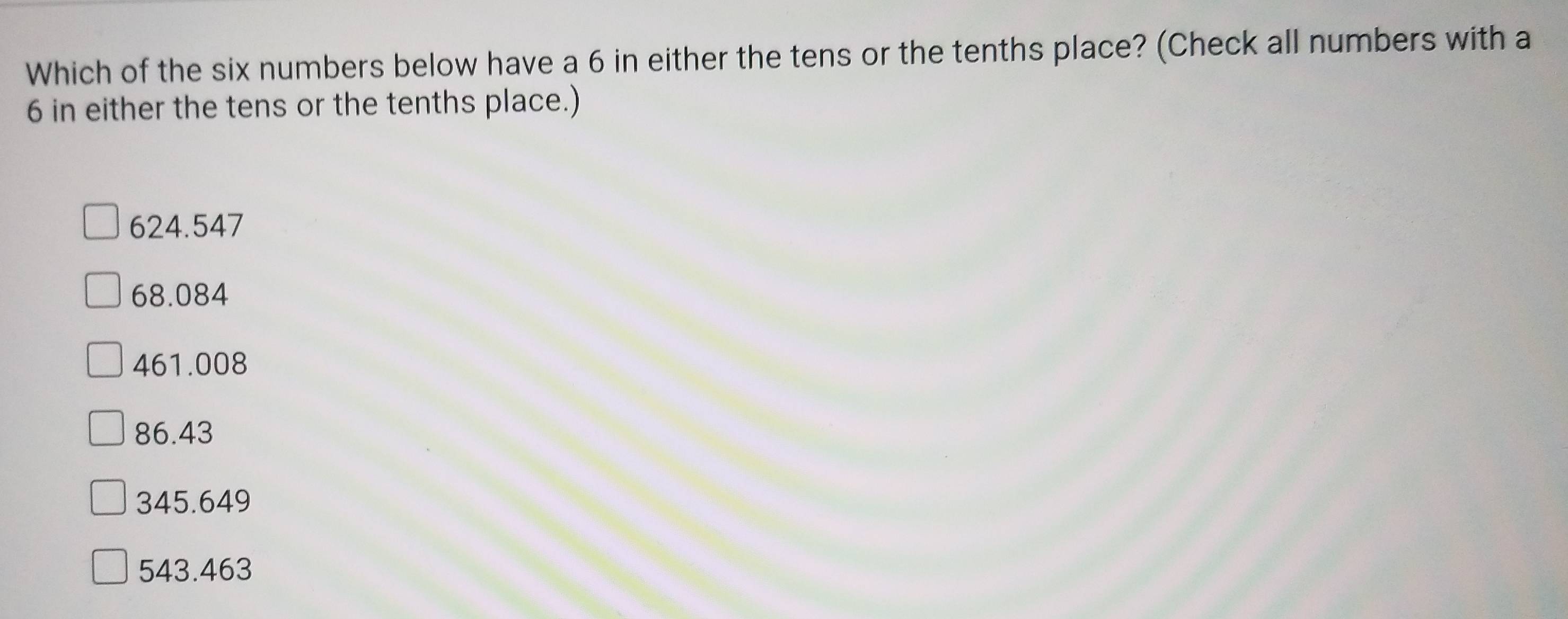 Which of the six numbers below have a 6 in either the tens or the tenths place? (Check all numbers with a
6 in either the tens or the tenths place.)
624.547
68.084
461.008
86.43
345.649
543.463