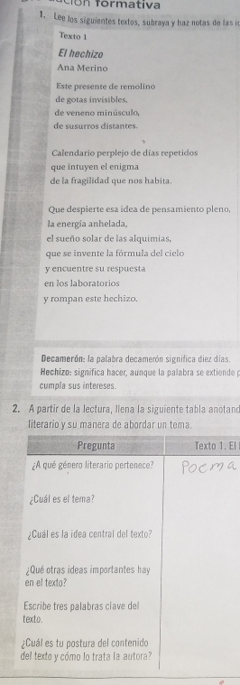 cón formativa 
1. Lee los siguientes textos, subraya y haz notas de las i 
Texto 1 
El hechizo 
Ana Merino 
Este presente de remolino 
de gotas invisibles, 
de veneno minúsculo, 
de susurros distantes. 
Calendario perplejo de días repetidos 
que intuyen el enigma 
de la fragilidad que nos habita 
Que despierte esa idea de pensamiento pleno, 
la energía anhelada, 
el sueño solar de las alquimias, 
que se invente la fórmula del cielo 
y encuentre su respuesta 
en los laboratorios 
y rompan este hechizo. 
Decamerón: la palabra decamerón significa diez días. 
Hechizo: significa hacer, aunque la palabra se extiende p 
cumola sus intereses 
2. A partir de la lectura, Ilena la siguiente tabla anotano 
literario y su manera de abordar un tema. 
. El