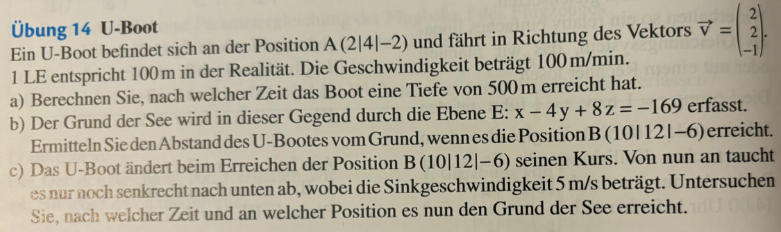 Übung 14 U-Boot 
Ein U-Boot befindet sich an der Position A(2|4|-2) und fährt in Richtung des Vektors vector v=beginpmatrix 2 2 -1endpmatrix. 
1 LE entspricht 100m in der Realität. Die Geschwindigkeit beträgt 100m/min. 
a) Berechnen Sie, nach welcher Zeit das Boot eine Tiefe von 500m erreicht hat. 
b) Der Grund der See wird in dieser Gegend durch die Ebene E: x-4y+8z=-169 erfasst. 
Ermitteln Sie den Abstand des U-Bootes vom Grund, wenn es die Position B (1 0|12|-6) erreicht. 
c) Das U-Boot ändert beim Erreichen der Position B(10|12|-6) seinen Kurs. Von nun an taucht 
es nur noch senkrecht nach unten ab, wobei die Sinkgeschwindigkeit 5 m/s beträgt. Untersuchen 
Sie, nach welcher Zeit und an welcher Position es nun den Grund der See erreicht.