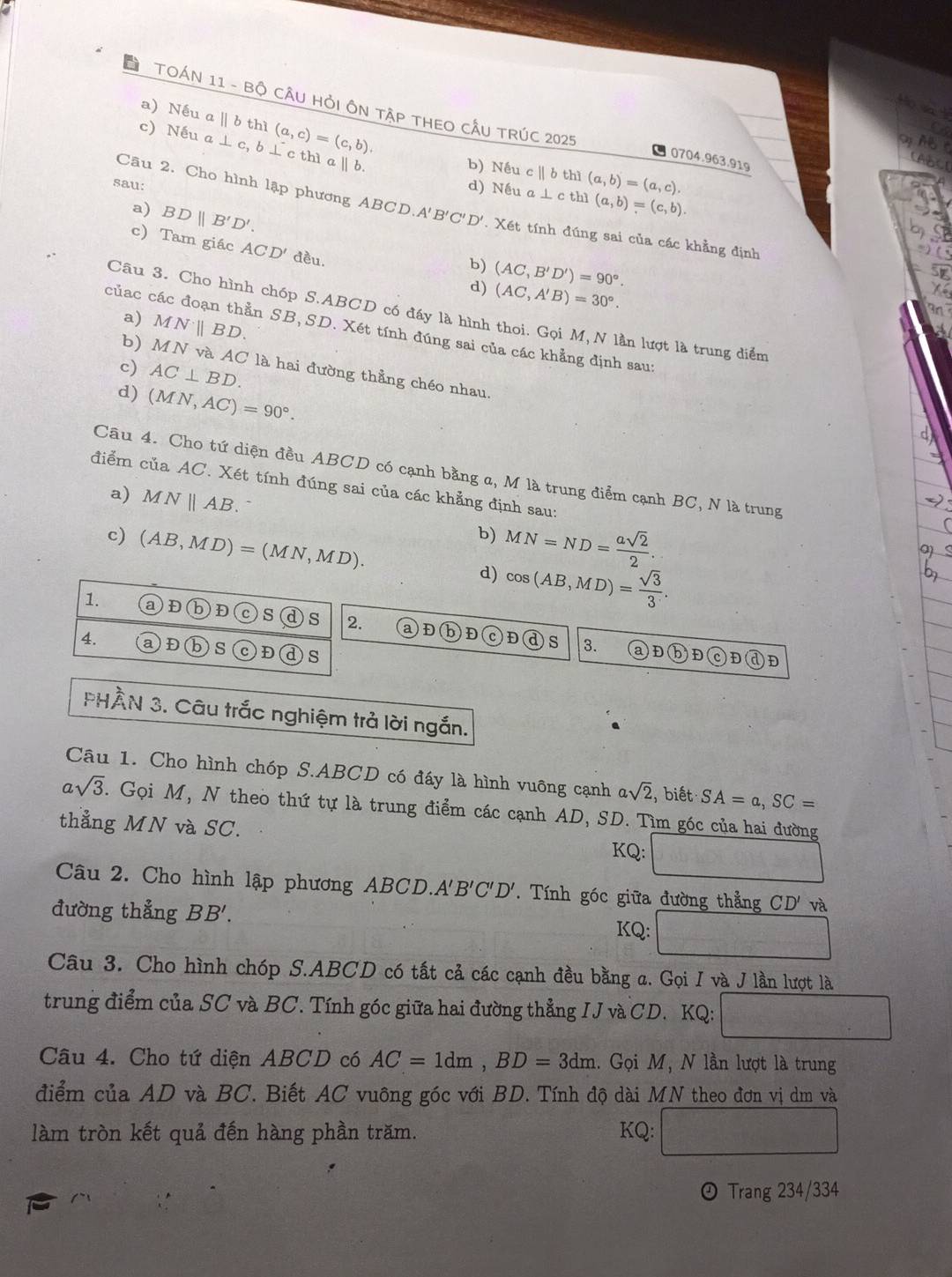 Host
a) Nếu a||b thì (a,c)=(c,b).
TOÁN 11 - Bộ CÂU HỏI ÔN TậP THEO CÂU TRÚC 2025 O0704.963.919
a
c) Nếu a⊥ c, , b ⊥ c thì a ∥ b.
o AB C CABCE
b) Nếu
sau: d) Nếu cparallel bth](a,b)=(a,c).
a) BDparallel B'D'.
a⊥ cthl(a,b)=(c,b).
Câu 2. Cho hình lập phương A ABCD.A'B'C'D'. Xét tính đúng sai của các khẳng định
c) Tam giác ACD' đều. (AC,A'B)=30°.
b) (AC,B'D')=90°.
d)
Câu 3. Cho hình chóp S.ABCD có đầy là hình thoi. Gọi M, N lần lượt là trung diểm
a) MNparallel BD.
củac các đoạn thằn SB, SD. Xét tính đúng sai của các khẳng định sau:
b) MNv AC
c) AC⊥ BD. là hai đường thẳng chéo nhau.
d) (MN,AC)=90°.
Câu 4. Cho tứ diện đều ABCD có cạnh bằng a, M là trung điểm cạnh BC, N là trung
điểm của AC. Xét tính đúng sai của các khẳng định sau:
a) MNparallel AB. b) MN=ND= asqrt(2)/2 .
c) (AB,MD)=(MN,MD). d) cos (AB,MD)= sqrt(3)/3 .
1. 。 D b D c S d s 2. a)D bD D S
4. a D s Đ )s
3. aĐbĐ D
PHÂN 3. Câu trắc nghiệm trả lời ngắn.
Câu 1. Cho hình chóp S.ABCD có đáy là hình vuông cạnh asqrt(2), , biết SA=a,SC=
asqrt(3). Gọi M, N theo thứ tự là trung điểm các cạnh AD, SD. Tìm góc của hai đường
thẳng MN và SC. KQ:
Câu 2. Cho hình lập phương ABCD.A B'C'D' T. Tính góc giữa đường thẳng CD' và
đường thẳng BB'.
KQ:
Câu 3. Cho hình chóp S.ABCD có tất cả các cạnh đều bằng a. Gọi I và J lần lượt là
trung điểm của SC và BC. Tính góc giữa hai đường thẳng IJ và CD. KQ: f(x)= 1/x +x^2-1
Câu 4. Cho tứ diện ABCD có AC=1dm,BD=3dm 1. Gọi M, N lần lượt là trung
điểm của AD và BC. Biết AC vuông góc với BD. Tính độ dài MN theo đơn vị dm và
làm tròn kết quả đến hàng phần trăm. KQ: f(x-2)=+3f(x)
⊙ Trang 234/334