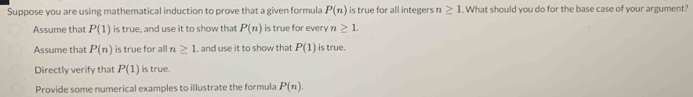 Suppose you are using mathematical induction to prove that a given formula P(n) is true for all integers n≥ 1. What should you do for the base case of your argument?
Assume that P(1) is true, and use it to show that P(n) is true for every 77 ≥ 1
Assume that P(n) is true for all n≥ 1 , and use it to show that P(1) is true.
Directly verify that P(1) is true.
Provide some numerical examples to illustrate the formula P(n).