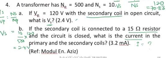 A transformer has N_p=500 and N_s=10. 
a. If V_p=120V with the secondary coil in open circuit, 
what is V_s (2.4V). 
b. If the secondary coil is connected to a 15 Ω resistor 
and the circuit is closed, what is the current in the 
primary and the secondary coils? (3.2 mA). 
(Ref: Modul En. Aziz)