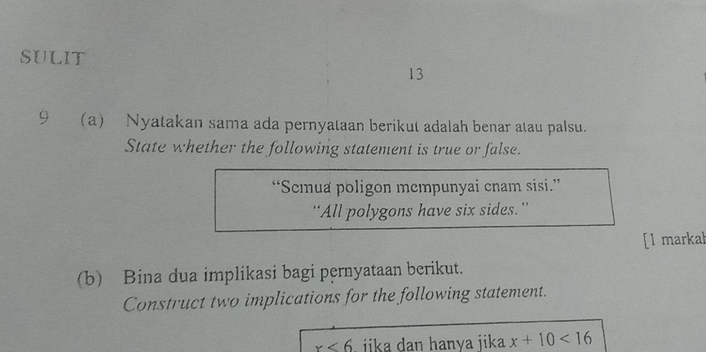 SULIT 
13 
9a)Nyatakan sama ada pernyataan berikut adalah benar atau palsu. 
State whether the following statement is true or false. 
“Semua poligon mempunyai cnam sisi.” 
“All polygons have six sides.” 
[l markah 
(b) Bina dua implikasi bagi pernyataan berikut. 
Construct two implications for the following statement.
x<6</tex> ika dan hanya jika x+10<16</tex>