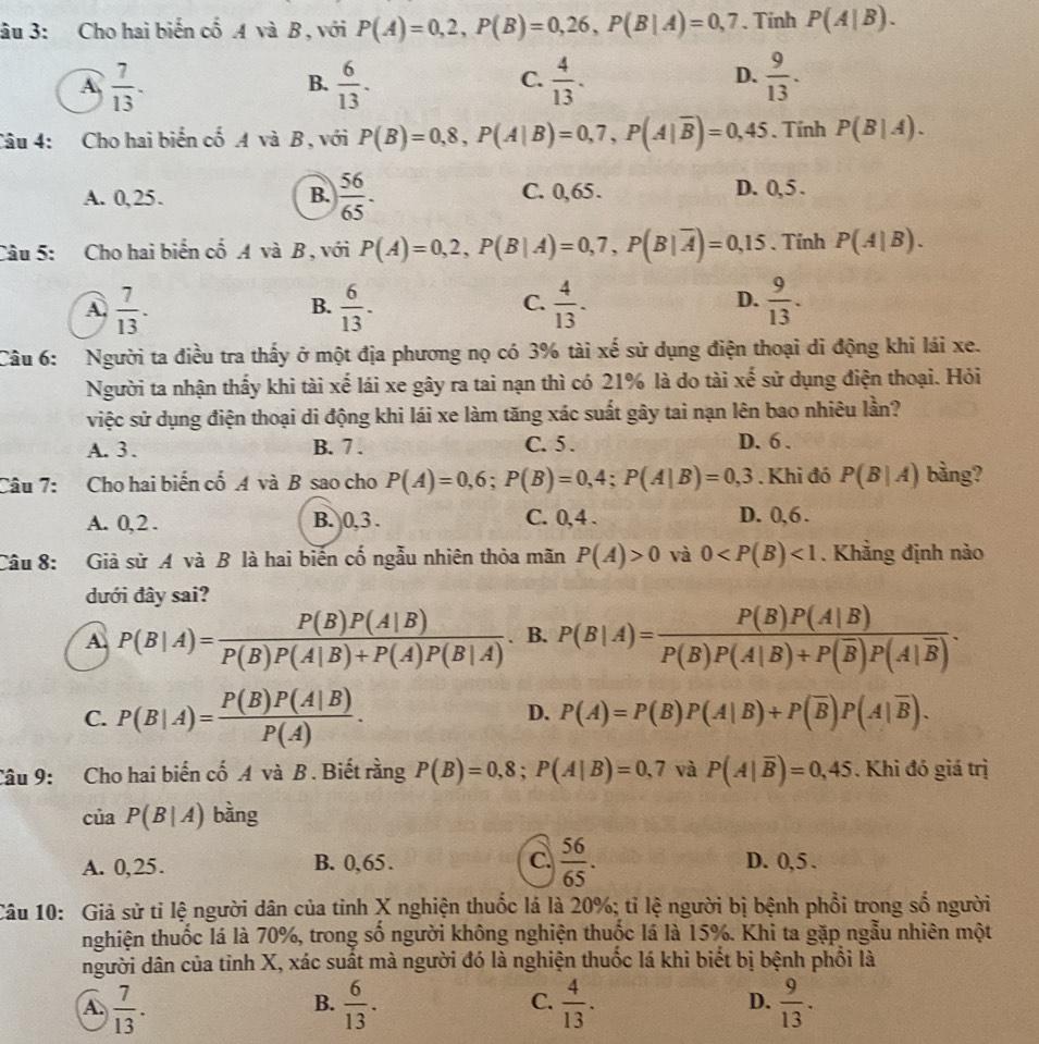 âu 3: Cho hai biến cố A và B, với P(A)=0,2,P(B)=0,26,P(B|A)=0,7. Tinh P(A|B).
A  7/13 .
B.  6/13 .  4/13 .  9/13 .
C.
D.
Câu 4: Cho hai biển cố A và B , với P(B)=0,8,P(A|B)=0,7,P(A|overline B)=0,45. Tính P(B|A).
A. 0,25. B.  56/65 . C. 0,65 .
D. 0,5 .
Câu 5: Cho hai biển cố A và B, với P(A)=0,2,P(B|A)=0,7,P(B|overline A)=0,15. Tinh P(A|B).
A.  7/13 .  6/13 .  4/13 .  9/13 .
B.
C.
D.
Câu 6: Người ta điều tra thấy ở một địa phương nọ có 3% tài xế sử dụng điện thoại di động khi lái xe.
Người ta nhận thấy khi tài xế lái xe gây ra tai nạn thì có 21% là do tài xế sử dụng điện thoại. Hỏi
việc sử dụng điện thoại di động khi lái xe làm tăng xác suất gây tai nạn lên bao nhiêu lần?
A. 3. B. 7 . C. 5 . D. 6 .
Câu 7: Cho hai biến cổ A và B sao cho P(A)=0,6;P(B)=0,4;P(A|B)=0,3. Khi đó P(B|A) bàng?
A. 0,2 . B. 0,3 . C. 0,4 . D. 0,6 .
Câu 8: Giả sử A và B là hai biến cố ngẫu nhiên thỏa mãn P(A)>0 và 0 <1</tex> . Khẳng định nào
dưới đây sai?
A. P(B|A)= P(B)P(A|B)/P(B)P(A|B)+P(A)P(B|A)  . B. P(B|A)=frac P(B)P(A|B)P(B)P(A|B)+P(overline B)P(A|overline B).
C. P(B|A)= P(B)P(A|B)/P(A) .
D. P(A)=P(B)P(A|B)+P(overline B)P(A|overline B).
Câu 9: Cho hai biến cố A và B . Biết rằng P(B)=0,8;P(A|B)=0,7 và P(A|overline B)=0,45. Khi đó giá trị
của P(B|A) bàng
A. 0,25. B. 0,65 . C.  56/65 . D. 0,5 .
Câu 10: Giả sử tỉ lệ người dân của tỉnh X nghiện thuốc lá là 20%; tỉ lệ người bị bệnh phổi trong số người
thnghiện thuốc lá là 70%, trong số người không nghiện thuốc lá là 15%. Khi ta gặp ngẫu nhiên một
người dân của tỉnh X, xác suất mà người đó là nghiện thuốc lá khi biết bị bệnh phối là
A.  7/13 .  6/13 .  4/13 . D.  9/13 .
B.
C.