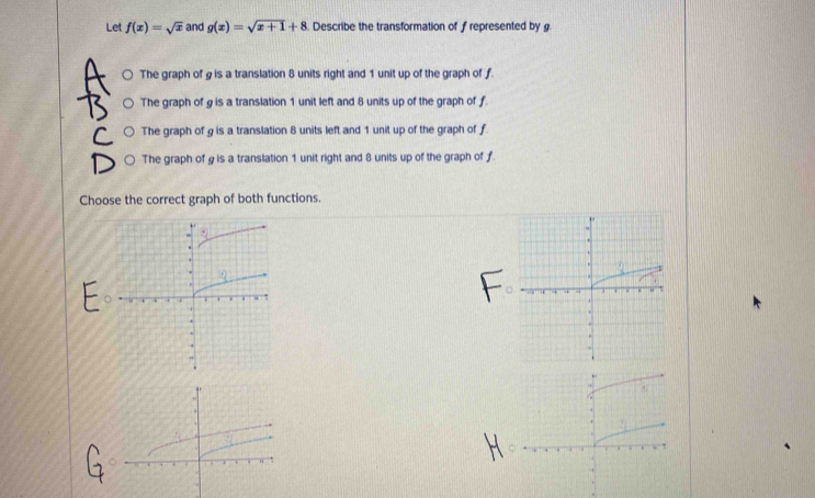 Let f(x)=sqrt(x) and g(x)=sqrt(x+1)+8. Describe the transformation of f represented by g.
○ The graph of g is a translation 8 units right and 1 unit up of the graph of f
○ The graph of g is a translation 1 unit left and 8 units up of the graph of f.
○ The graph of g is a translation 8 units left and 1 unit up of the graph of f.
○ The graph of g is a translation 1 unit right and 8 units up of the graph of ƒ.
Choose the correct graph of both functions.