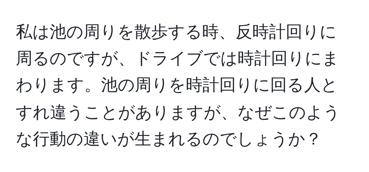 私は池の周りを散歩する時、反時計回りに周るのですが、ドライブでは時計回りにまわります。池の周りを時計回りに回る人とすれ違うことがありますが、なぜこのような行動の違いが生まれるのでしょうか？