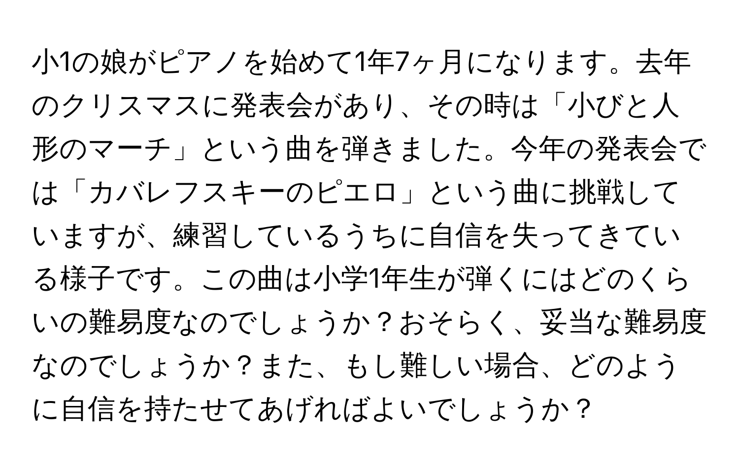 小1の娘がピアノを始めて1年7ヶ月になります。去年のクリスマスに発表会があり、その時は「小びと人形のマーチ」という曲を弾きました。今年の発表会では「カバレフスキーのピエロ」という曲に挑戦していますが、練習しているうちに自信を失ってきている様子です。この曲は小学1年生が弾くにはどのくらいの難易度なのでしょうか？おそらく、妥当な難易度なのでしょうか？また、もし難しい場合、どのように自信を持たせてあげればよいでしょうか？