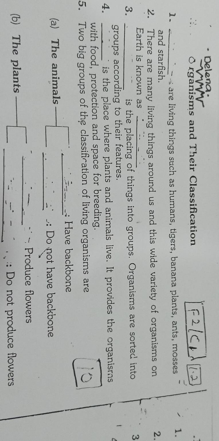 Delena.
rganisms and Their Classification
1. _ - are living things such as humans, tigers, banana plants, ants, mosses
1.
and starfish.
2. There are many living things around us and this wide variety of organisms on
2.
Earth is known as_
3. _is the placing of things into groups. Organisms are sorted into
3
groups according to their features.
4. _is the place where plants and animals live. It provides the organisms
with food, protection and space for breeding.
5. Two big groups of the classification of living organisms are
: Have backbone
(a) The animals
: Do not have backbone
Produce flowers
(b) The plants
:: Do not produce flowers