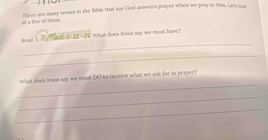 There are many verses in the Bible that say God answers prayer when we pray to Him. Let's look 
at a few of them. 
_ 
Read Mark 11:22-25 What does Jesus say we must have? 
_ 
_ 
What does Jesus say we must DO to receive what we ask for in prayer? 
_ 
_