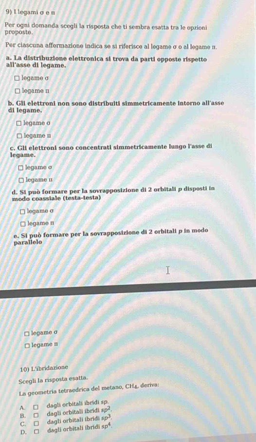 legami σ e n
Per ogni domanda scegli la risposta che ti sembra esatta tra le opzioni
proposte.
Per ciascuna affermazione indica se si riferisce al legame σ o al legame π.
a. La distribuzione elettronica si trova da parti opposte rispetto
all'asse di legame.
legame σ
legame n
b. Gli elettroni non sono distribuiti simmetricamente intorno all'asse
di legame.
legame σ
legame n
c. Gli elettroni sono concentrati simmetricamente lungo l'asse di
legame.
legame σ
legame n
d. Si può formare per la sovrapposizione di 2 orbitali p disposti in
modo coassiale (testa-testa)
legame σ
legame n
e. Si può formare per la sovrapposizione di 2 orbitali p in modo
parallelo
legame σ
legame n
10) L'ibridazione
Scegli la risposta esatta.
La geometria tetraedrica del metano, CH4, deriva:
A. □ dagli orbitali ibridi sp.
B. □ dagli orbitali ibridi sp^2.
C. □ dagli orbitali ibridi sp^3.
D. □ dagli orbitali ibridi sp^4.