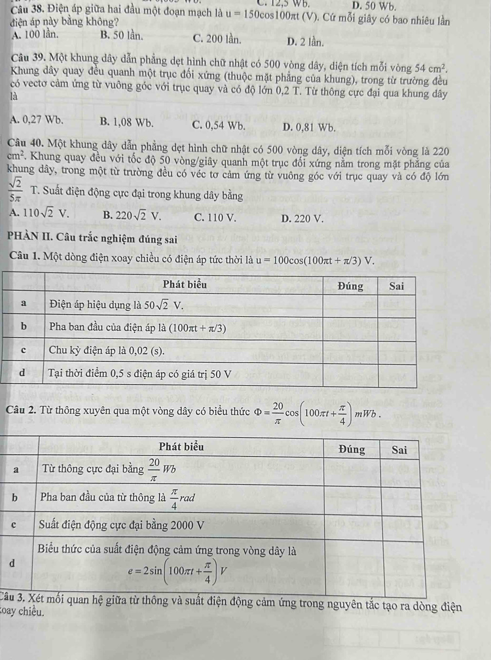 12,5 WB. D. 50 Wb.
Câu 38. Điện áp giữa hai đầu một đoạn mạch là u=150cos 100π t (V). Cứ mỗi giây có bao nhiêu lần
điện áp này bằng không?
A. 100 lần. B. 50 lần. C. 200 lần. D. 2 lần.
Câu 39. Một khung dây dẫn phẳng dẹt hình chữ nhật có 500 vòng dây, diện tích mỗi vòng 54cm^2.
Khung dây quay đều quanh một trục đối xứng (thuộc mặt phẳng của khung), trong từ trường đều
có vectơ cảm ứng từ vuông góc với trục quay và có độ lớn 0,2 T. Từ thông cực đại qua khung dây
là
A. 0,27 Wb. B. 1,08 Wb. C. 0,54 Wb. D. 0,81 Wb.
Câu 40. Một khung dây dẫn phẳng dẹt hình chữ nhật có 500 vòng dây, diện tích mỗi vòng là 220
cm^2 Khung quay đều với tốc độ 50 vòng/giây quanh một trục đối xứng nằm trong mặt phăng của
khung dây, trong một từ trường đều có véc tơ cảm ứng từ vuông góc với trục quay và có độ lớn
 sqrt(2)/5π   T. Suất điện động cực đại trong khung dây bằng
A. 110sqrt(2)V. B. 220sqrt(2)V. C. 110 V. D. 220 V.
PHÀN II. Câu trắc nghiệm đúng sai
Câu 1. Một dòng điện xoay chiều có điện áp tức thời là u=100cos (100π t+π /3)V.
Câu 2. Từ thông xuyên qua một vòng dây có biểu thức Phi = 20/π   -cos (100π t+ π /4 )mWb.
Câg cảm ứng trong nguyên tắc tạo ra dòng điện
koay chiều.