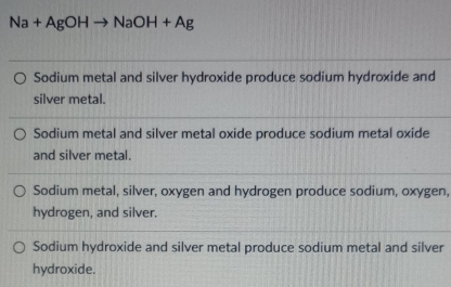 Na+AgOH to NaOH+Ag
Sodium metal and silver hydroxide produce sodium hydroxide and
silver metal.
Sodium metal and silver metal oxide produce sodium metal oxide
and silver metal.
Sodium metal, silver, oxygen and hydrogen produce sodium, oxygen,
hydrogen, and silver.
Sodium hydroxide and silver metal produce sodium metal and silver
hydroxide.