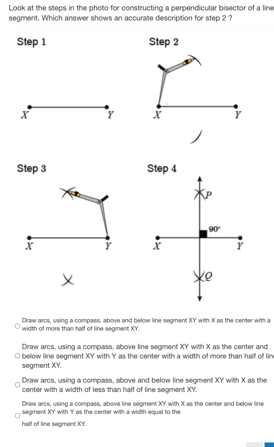 Look at the steps in the photo for constructing a perpendicular bisector of a line
segment. Which answer shows an accurate description for step 2 ?
Step 1 Step 2
X
Y
X
Y
Step 3 Step 4
P
90°
X
Y
X
Y
Q
Draw arcs, using a compass, above and below line segment XY with X as the center with a
width of more than half of line segment XY.
Draw arcs, using a compass, above line segment XY with X as the center and
below line segment XY with Y as the center with a width of more than half of lin
segment XY.
Draw arcs, using a compass, above and below line segment XY with X as the
center with a width of less than half of line segment XY.
Draw arcs, using a compass, above line segment XY with X as the center and below line
segment XY with Y as the center with a width equal to the
half of line segment XY.