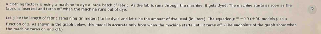 A clothing factory is using a machine to dye a large batch of fabric. As the fabric runs through the machine, it gets dyed. The machine starts as soon as the 
fabric is inserted and turns off when the machine runs out of dye. 
? 
Let y be the length of fabric remaining (in meters) to be dyed and let x be the amount of dye used (in liters). The equation y=-0.5x+50 models y as a 
function of X. As shown in the graph below, this model is accurate only from when the machine starts until it turns off. (The endpoints of the graph show when 
the machine turns on and off.)