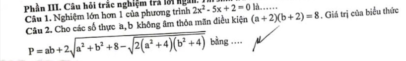 Phần III. Câu hỏi trắc nghiệm trả lời ngư. 2x^2-5x+2=0 là…… 
Câu 1. Nghiệm lớn hơn 1 của phương trình 
Câu 2. Cho các số thực a, b không âm thỏa mãn điều kiện (a+2)(b+2)=8. Giá trị của biểu thức
P=ab+2sqrt(a^2+b^2+8-sqrt 2(a^2+4)(b^2+4)) bằng ....