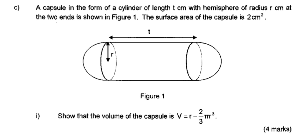 A capsule in the form of a cylinder of length t cm with hemisphere of radius r cm at 
the two ends is shown in Figure 1. The surface area of the capsule is 2cm^2. 
i) Show that the volume of the capsule is V=r- 2/3 π r^3. 
(4 marks)