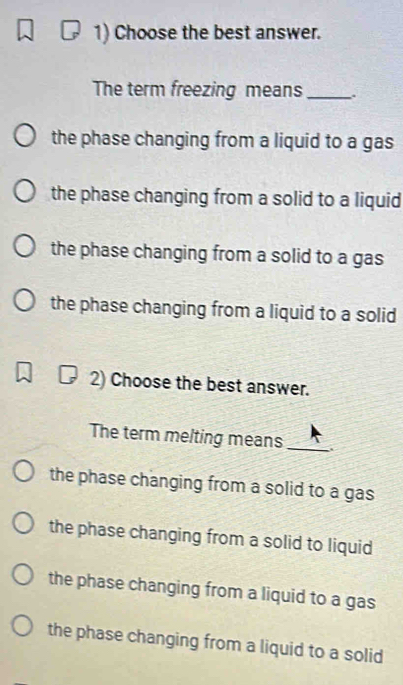 Choose the best answer.
The term freezing means_
the phase changing from a liquid to a gas
the phase changing from a solid to a liquid
the phase changing from a solid to a gas
the phase changing from a liquid to a solid
2) Choose the best answer.
The term melting means_
the phase changing from a solid to a gas
the phase changing from a solid to liquid
the phase changing from a liquid to a gas
the phase changing from a liquid to a solid