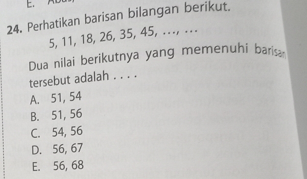 AB
24. Perhatikan barisan bilangan berikut.
5, 11, 18, 26, 35, 45, ..., ...
Dua nilai berikutnya yang memenuhi barisan
tersebut adalah . . . .
A. 51, 54
B. 51, 56
C. 54, 56
D. 56, 67
E. 56, 68