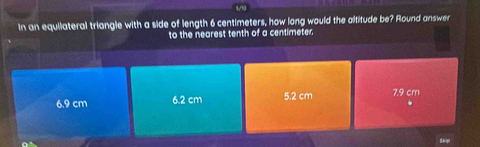 5/10
In an equilateral triangle with a side of length 6 centimeters, how long would the altitude be? Round answer
to the nearest tenth of a centimeter.
6.9 cm 6.2 cm 5.2 cm
7.9 cm
Skip