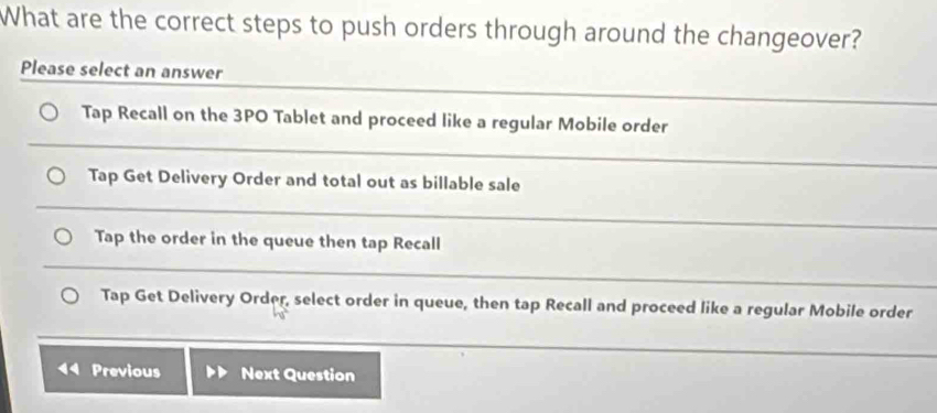 What are the correct steps to push orders through around the changeover? 
Please select an answer 
_ 
_ 
Tap Recall on the 3PO Tablet and proceed like a regular Mobile order 
Tap Get Delivery Order and total out as billable sale 
_ 
Tap the order in the queue then tap Recall 
_ 
Tap Get Delivery Order, select order in queue, then tap Recall and proceed like a regular Mobile order 
_ 
_ 
Previous Next Question