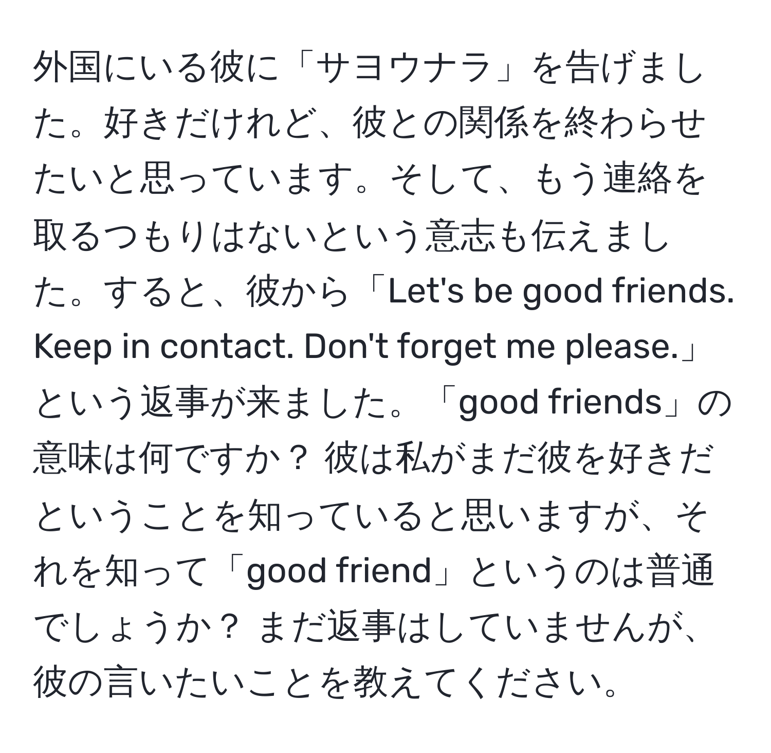 外国にいる彼に「サヨウナラ」を告げました。好きだけれど、彼との関係を終わらせたいと思っています。そして、もう連絡を取るつもりはないという意志も伝えました。すると、彼から「Let's be good friends. Keep in contact. Don't forget me please.」という返事が来ました。「good friends」の意味は何ですか？ 彼は私がまだ彼を好きだということを知っていると思いますが、それを知って「good friend」というのは普通でしょうか？ まだ返事はしていませんが、彼の言いたいことを教えてください。