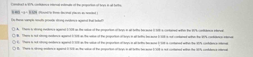 Construct a 95% confidence interval estimate of the proportion of boys in all births.
0.463 (Round to three decimal places as needed )
Do these sample results provide strong evidence against that belief?
A. There is strong evidence against 0.508 as the value of the proportion of boys in all births because 0.508 is contained within the 95% confidence inferval.
B. There is not strong evidence against 0.508 as the value of the proportion of boys in all births because 0.508 is not contained within the 95% confidence interval
C. There is not strong evidence against 0.508 as the value of the proportion of boys in all births because 0.508 is contained within the 95% confidence interval
D. There is strong evidence against 0.508 as the value of the proportion of boys in all births because 0.508 is not contained within the 95% confidence interval.