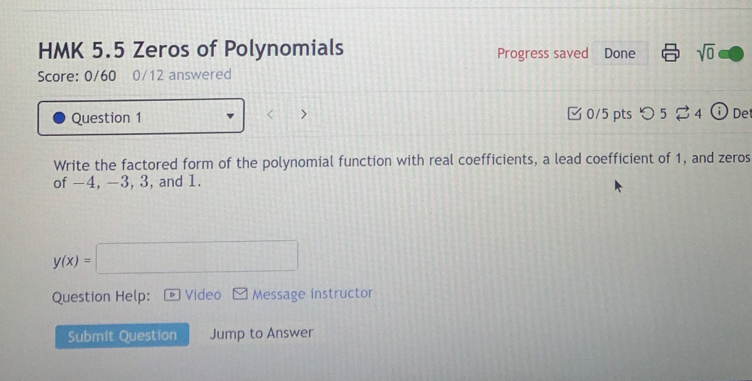 HMK 5.5 Zeros of Polynomials Progress saved Done sqrt(0) 
Score: 0/60 0/12 answered 
Question 1 0/5 pts つ 5 ⇄ 4 De 
Write the factored form of the polynomial function with real coefficients, a lead coefficient of 1, and zeros 
of -4, −3, 3, and 1.
y(x)=□
Question Help: Video Message instructor 
Submit Question Jump to Answer